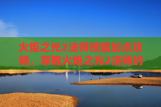 火炬之光2法师技能加点攻略，掌握火炬之光2法师的魔法力量，全面技能攻略