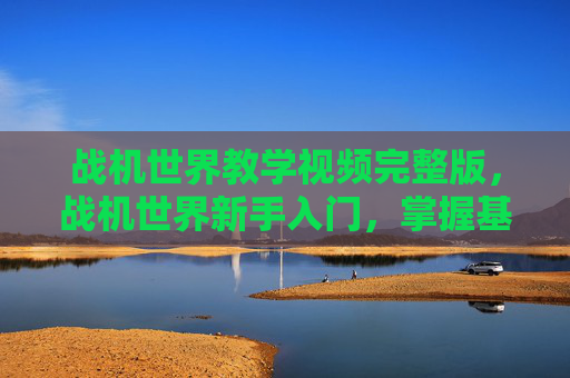 战机世界教学视频完整版,战机世界新手入门,掌握基础操作与战术策略 战机世界教学视频完整版,战机世界新手入门,掌握基础操作与战术策略