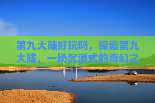 第九大陆好玩吗，探索第九大陆，一场沉浸式的奇幻之旅
