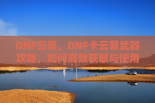 DNF云幂，DNF卡云幂武器攻略，如何高效获取与使用