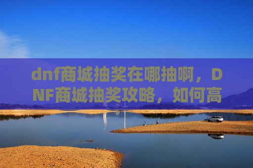 dnf商城抽奖在哪抽啊，DNF商城抽奖攻略，如何高效获取稀有道具？