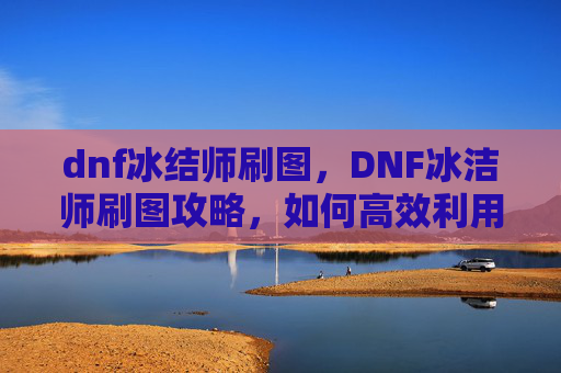 dnf冰结师刷图,DNF冰洁师刷图攻略,如何高效利用技能与装备 dnf冰结师刷图,DNF冰洁师刷图攻略,如何高效利用技能与装备
