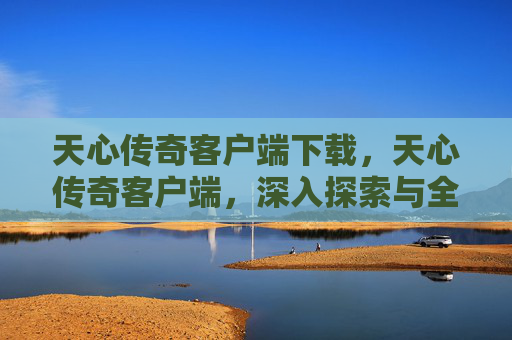 天心传奇客户端下载，天心传奇客户端，深入探索与全面攻略