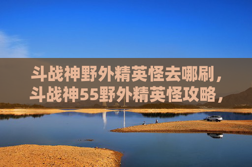 斗战神野外精英怪去哪刷，斗战神55野外精英怪攻略，如何高效击败它们？