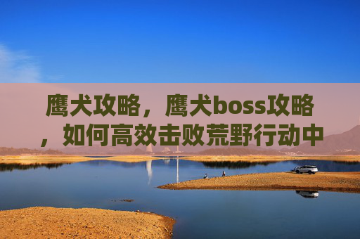 鹰犬攻略，鹰犬boss攻略，如何高效击败荒野行动中的终极敌人
