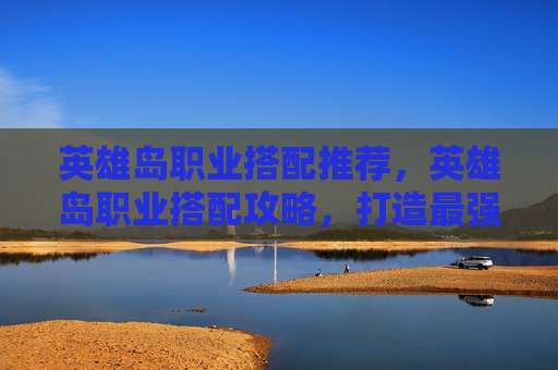 英雄岛职业搭配推荐，英雄岛职业搭配攻略，打造最强战斗组合