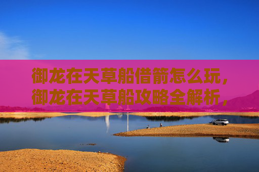 御龙在天草船借箭怎么玩，御龙在天草船攻略全解析，新手必看，轻松驾驭！