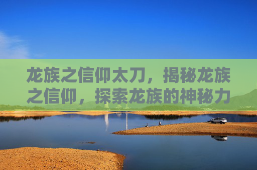 龙族之信仰太刀，揭秘龙族之信仰，探索龙族的神秘力量与信仰之谜