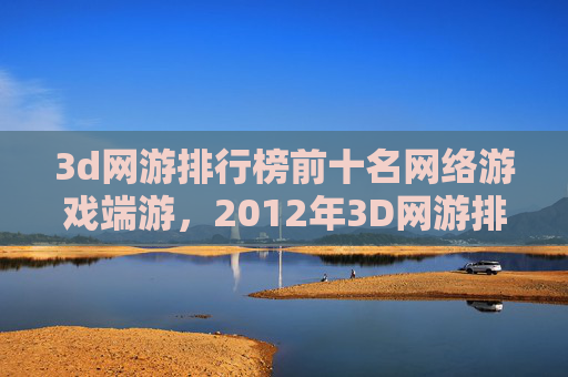 3d网游排行榜前十名网络游戏端游，2012年3D网游排行榜全解析，哪款游戏让你热血沸腾？