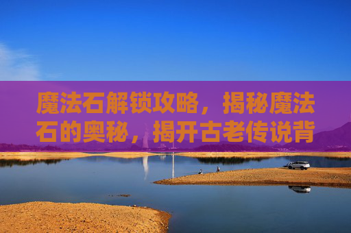 魔法石解锁攻略，揭秘魔法石的奥秘，揭开古老传说背后的真相