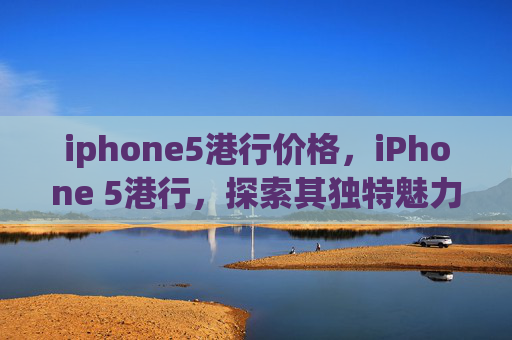 iphone5港行价格，iPhone 5港行，探索其独特魅力与实用功能
