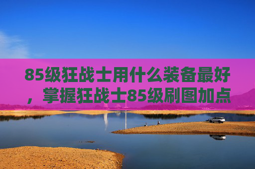85级狂战士用什么装备最好，掌握狂战士85级刷图加点技巧，让你的输出更上一层楼