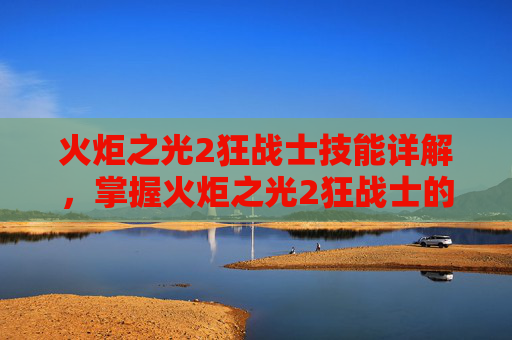 火炬之光2狂战士技能详解,掌握火炬之光2狂战士的终极技能组合 火炬之光2狂战士技能详解,掌握火炬之光2狂战士的终极技能组合