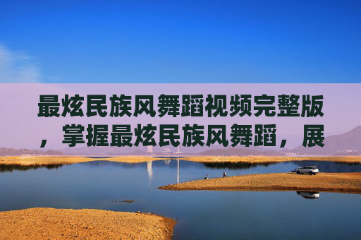 最炫民族风舞蹈视频完整版，掌握最炫民族风舞蹈，展现你的文化魅力