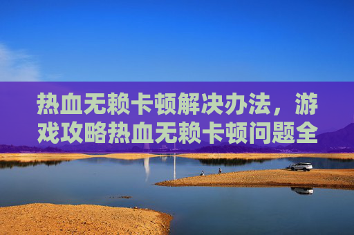 热血无赖卡顿解决办法，游戏攻略热血无赖卡顿问题全解析，教你如何有效解决