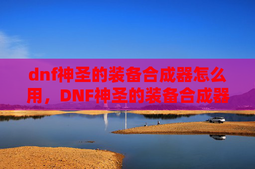 dnf神圣的装备合成器怎么用，DNF神圣的装备合成器，如何高效获取与升级