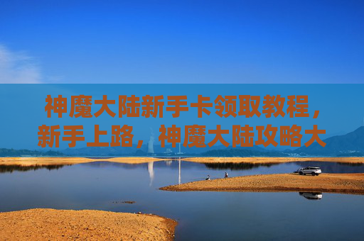 神魔大陆新手卡领取教程，新手上路，神魔大陆攻略大公开！