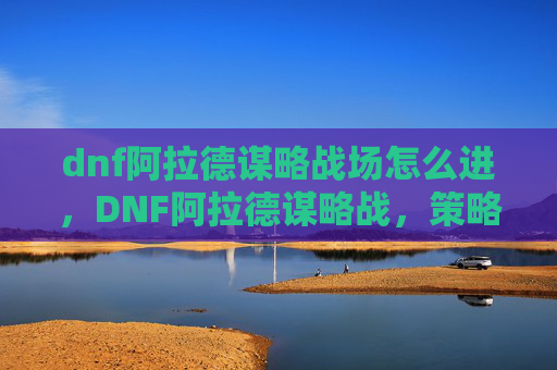 dnf阿拉德谋略战场怎么进,DNF阿拉德谋略战,策略与技巧的完美结合 dnf阿拉德谋略战场怎么进,DNF阿拉德谋略战,策略与技巧的完美结合