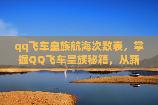 qq飞车皇族航海次数表，掌握QQ飞车皇族秘籍，从新手到高手的全面攻略
