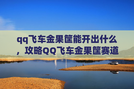 qq飞车金果筐能开出什么，攻略QQ飞车金果筐赛道全解析，让你成为赛道之王！