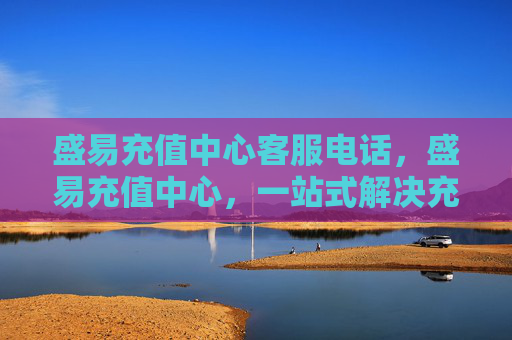盛易充值中心客服电话，盛易充值中心，一站式解决充值难题，让你轻松应对各种支付场景