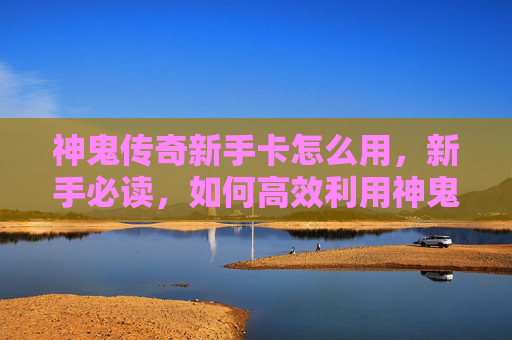 神鬼传奇新手卡怎么用，新手必读，如何高效利用神鬼传奇新手卡，让你的游戏体验更加畅快！