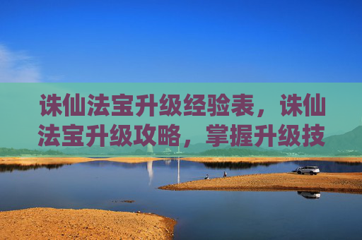 诛仙法宝升级经验表，诛仙法宝升级攻略，掌握升级技巧，提升战斗力