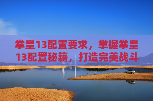 拳皇13配置要求，掌握拳皇13配置秘籍，打造完美战斗环境