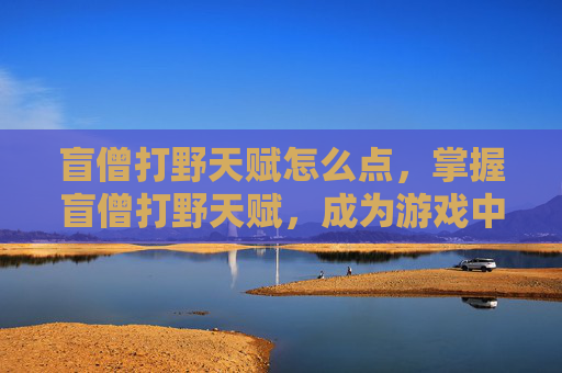 盲僧打野天赋怎么点，掌握盲僧打野天赋，成为游戏中的无影刺客！