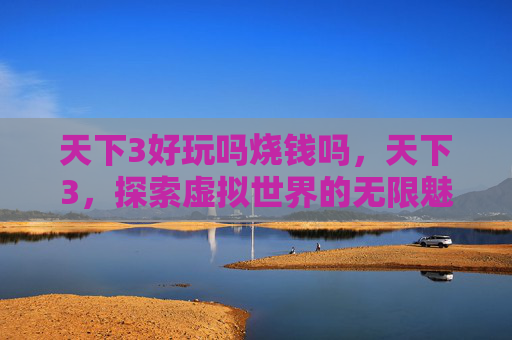 天下3好玩吗烧钱吗，天下3，探索虚拟世界的无限魅力