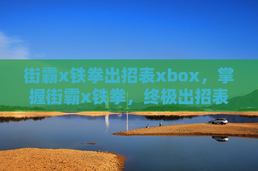 街霸x铁拳出招表xbox，掌握街霸x铁拳，终极出招表与技巧攻略