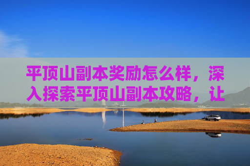 平顶山副本奖励怎么样，深入探索平顶山副本攻略，让你的冒险之旅更加精彩！