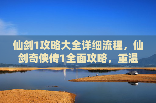 仙剑1攻略大全详细流程，仙剑奇侠传1全面攻略，重温经典，探索未知