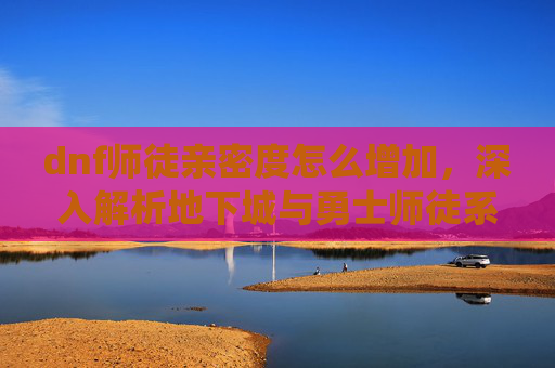 dnf师徒亲密度怎么增加，深入解析地下城与勇士师徒系统，提升亲密度，解锁更多游戏乐趣