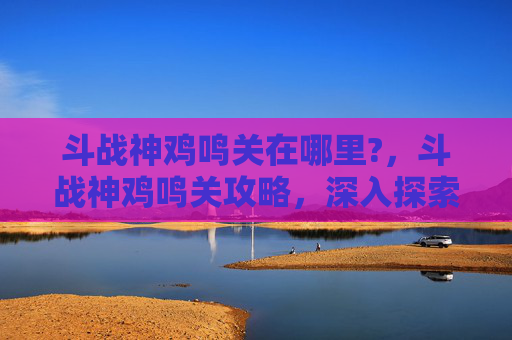 斗战神鸡鸣关在哪里?，斗战神鸡鸣关攻略，深入探索与策略指南