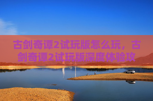 古剑奇谭2试玩版怎么玩，古剑奇谭2试玩版深度体验攻略