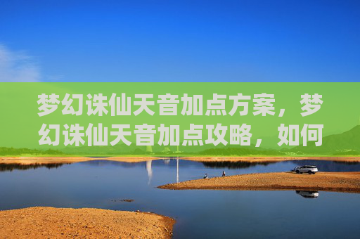 梦幻诛仙天音加点方案，梦幻诛仙天音加点攻略，如何高效提升角色实力