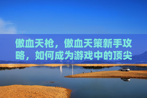傲血天枪，傲血天策新手攻略，如何成为游戏中的顶尖玩家