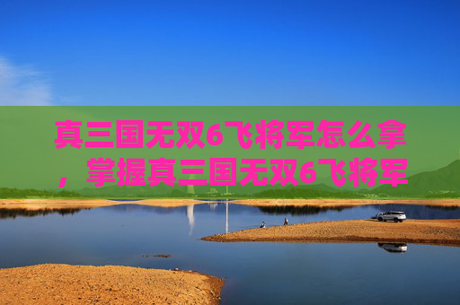 真三国无双6飞将军怎么拿，掌握真三国无双6飞将军的终极技巧，成为战场上的不败传说！