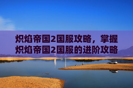 炽焰帝国2国服攻略，掌握炽焰帝国2国服的进阶攻略，让你成为真正的游戏高手！