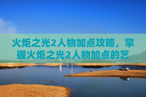 火炬之光2人物加点攻略，掌握火炬之光2人物加点的艺术，如何最大化你的英雄潜能