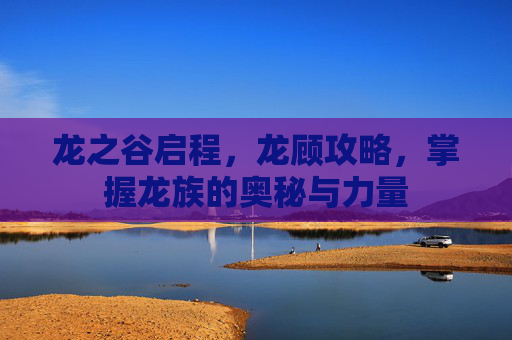 龙之谷启程，龙顾攻略，掌握龙族的奥秘与力量