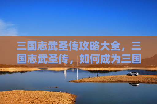 三国志武圣传攻略大全,三国志武圣传,如何成为三国时代的传奇武将 三国志武圣传攻略大全,三国志武圣传,如何成为三国时代的传奇武将