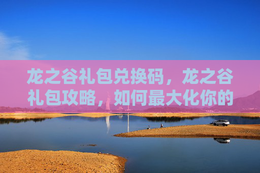 龙之谷礼包兑换码，龙之谷礼包攻略，如何最大化你的游戏收益