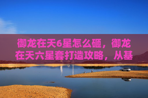 御龙在天6星怎么砸，御龙在天六星套打造攻略，从基础到进阶，让你的战力飙升！