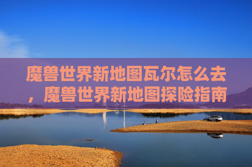 魔兽世界新地图瓦尔怎么去，魔兽世界新地图探险指南，全面攻略