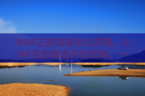 DNF王的遗迹怎么开图，DNF王的遗迹开启攻略，一步步教你如何成功进入
