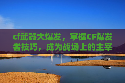 cf武器大爆发，掌握CF爆发者技巧，成为战场上的主宰！