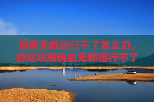 热血无赖运行不了怎么办，游戏攻略热血无赖运行不了？一文教你解决常见问题