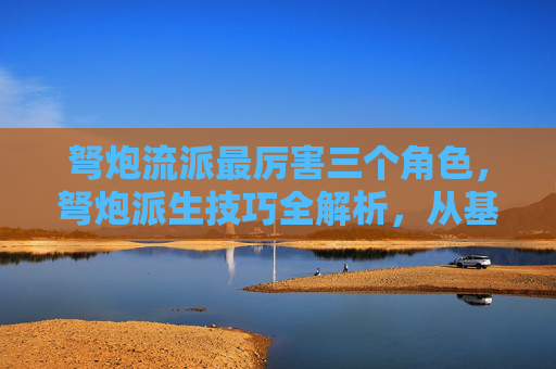 弩炮流派最厉害三个角色，弩炮派生技巧全解析，从基础到进阶，让你的弩炮威力倍增！